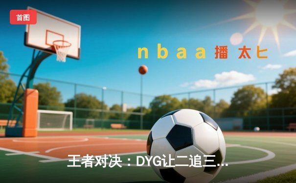 王者对决：DYG让二追三险胜eStarPro，小义澜五杀锁定季后赛胜者组