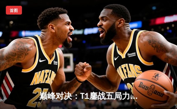 巅峰对决：T1鏖战五局力克GEN，Faker沙皇绝境发力率队挺进LCK决赛