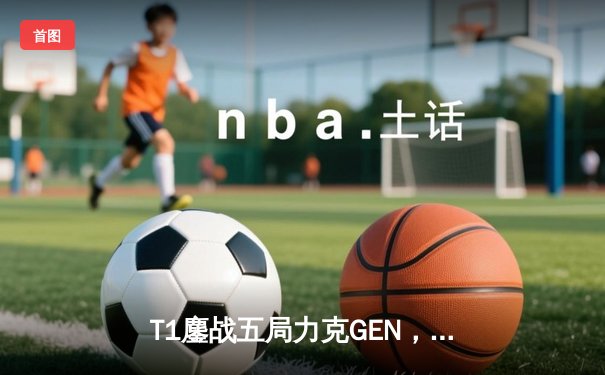 T1鏖战五局力克GEN，Faker沙皇绝境推挽助队登顶2024LCK春季赛