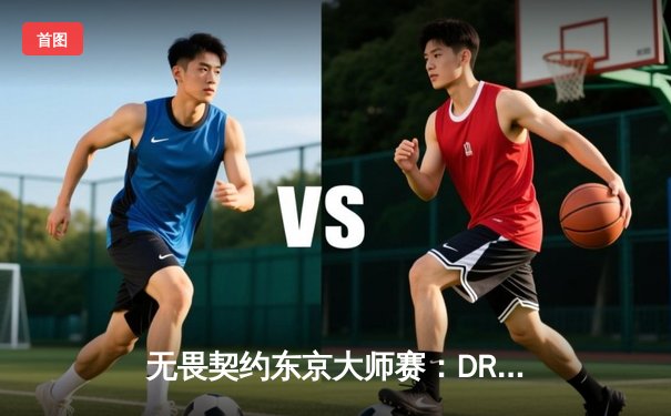 无畏契约东京大师赛：DRX鏖战五局力克FNC，韩国战队首夺大师赛冠军