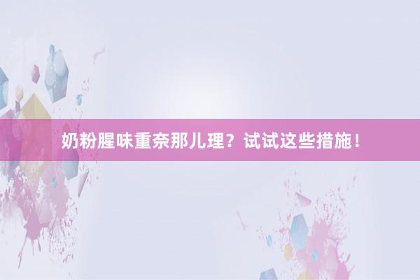 奶粉腥味重奈那儿理？试试这些措施！