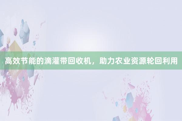 高效节能的滴灌带回收机，助力农业资源轮回利用