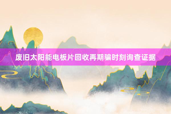 废旧太阳能电板片回收再期骗时刻询查证据