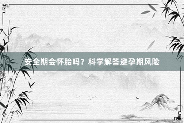 安全期会怀胎吗？科学解答避孕期风险