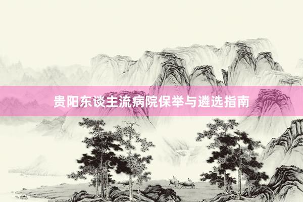贵阳东谈主流病院保举与遴选指南