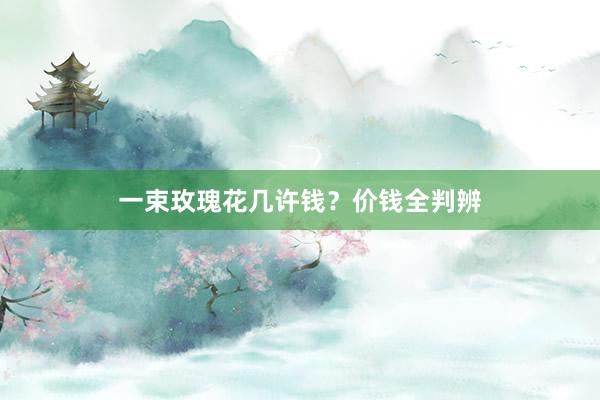 一束玫瑰花几许钱？价钱全判辨