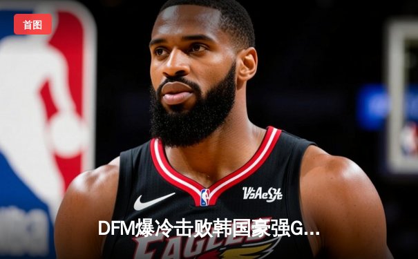 DFM爆冷击败韩国豪强GEN，日本电竞崛起之夜震撼釜山