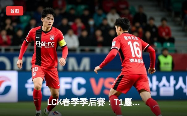 LCK春季季后赛：T1鏖战五局力克GEN，Faker发条魔灵关键大招锁定决赛门票