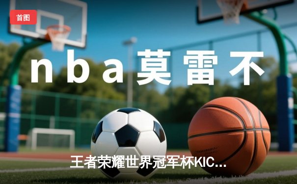 王者荣耀世界冠军杯KIC决赛：北京WB 4-3 惊险战胜成都AG超玩会，暖阳斩获FMVP
