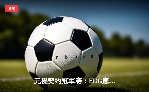 无畏契约冠军赛：EDG鏖战五局力克GEN，中国电竞再创历史